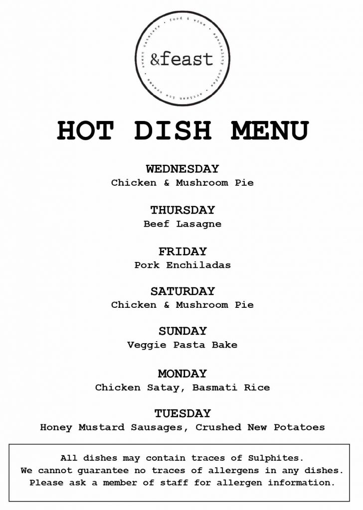 HOT DISH MENU WEDNESDAY Chicken & Mushroom Pie THURSDAY Beef Lasagne FRIDAY Pork Enchiladas SATURDAY Chicken & Mushroom Pie SUNDAY Veggie Pasta Bake MONDAY Chicken Satay, Basmati Rice TUESDAY Honey Mustard Sausages, Crushed New Potatoes All dishes may contain traces of Sulphites. We cannot guarantee no traces of allergens in any dishes. Please ask a member of staff for allergen information.