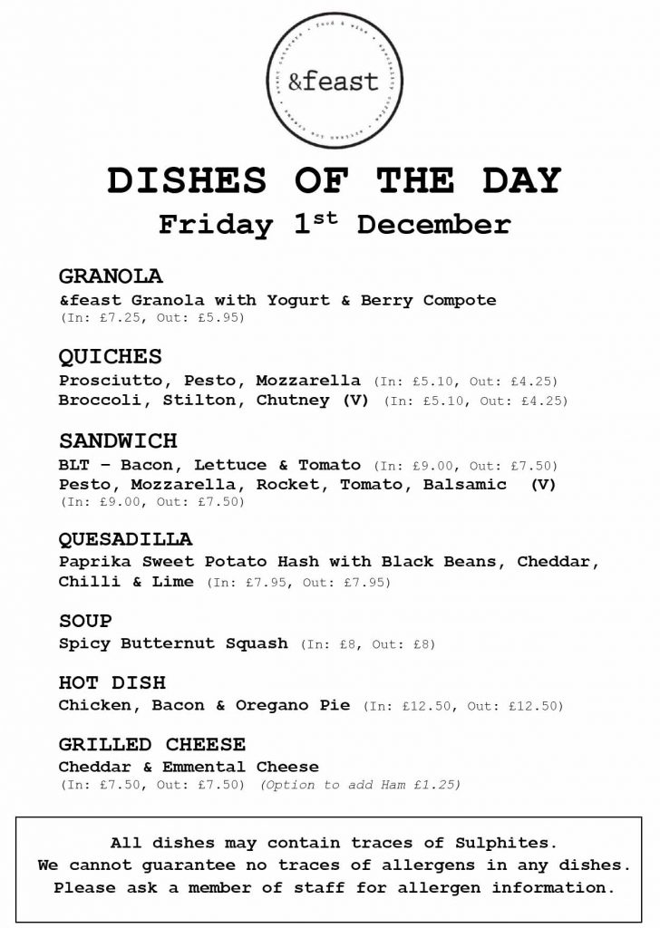 DISHES OF THE DAY Friday 1st December GRANOLA &feast Granola with Yogurt & Berry Compote (In: £7.25, Out: £5.95) QUICHES Prosciutto, Pesto, Mozzarella (In: £5.10, Out: £4.25) Broccoli, Stilton, Chutney (V) (In: £5.10, Out: £4.25) SANDWICH BLT – Bacon, Lettuce & Tomato (In: £9.00, Out: £7.50) Pesto, Mozzarella, Rocket, Tomato, Balsamic (V) (In: £9.00, Out: £7.50) QUESADILLA Paprika Sweet Potato Hash with Black Beans, Cheddar, Chilli & Lime (In: £7.95, Out: £7.95) SOUP Spicy Butternut Squash (In: £8, Out: £8) HOT DISH Chicken, Bacon & Oregano Pie (In: £12.50, Out: £12.50) GRILLED CHEESE Cheddar & Emmental Cheese (In: £7.50, Out: £7.50) (Option to add Ham £1.25) All dishes may contain traces of Sulphites. We cannot guarantee no traces of allergens in any dishes. Please ask a member of staff for allergen information.